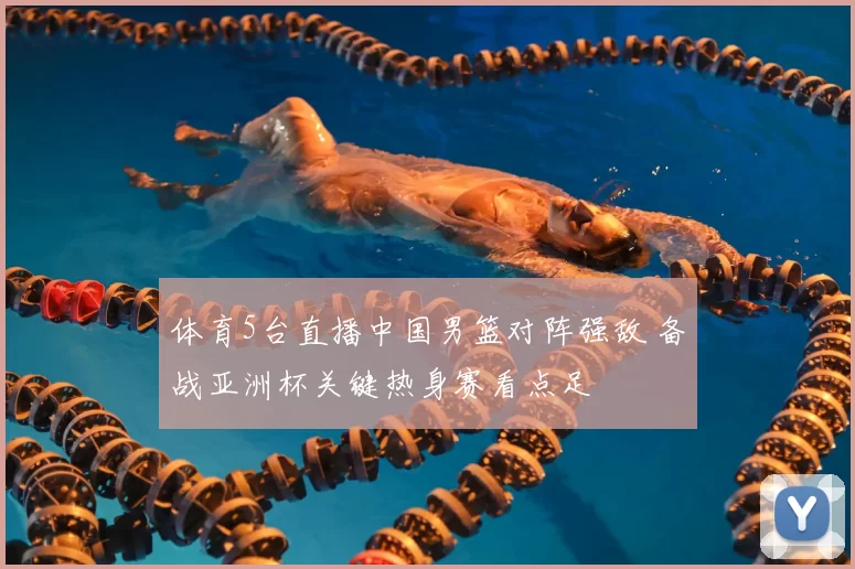 体育5台直播中国男篮对阵强敌 备战亚洲杯关键热身赛看点足