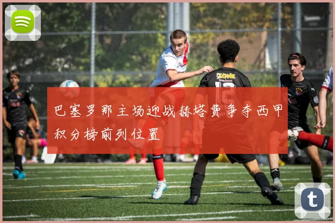 巴塞罗那主场迎战赫塔费争夺西甲积分榜前列位置