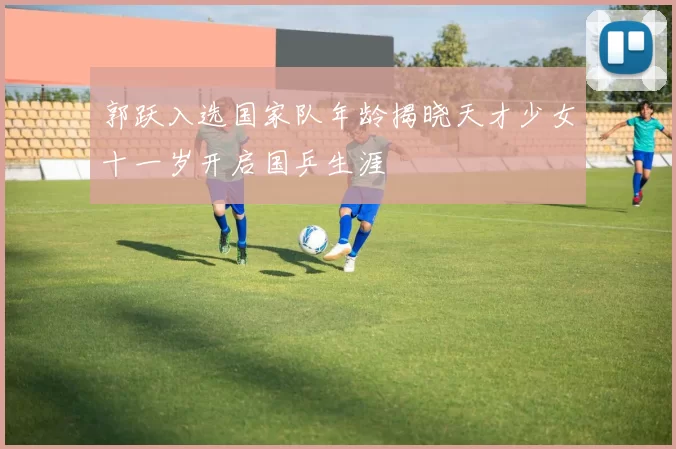 郭跃入选国家队年龄揭晓天才少女十一岁开启国乒生涯