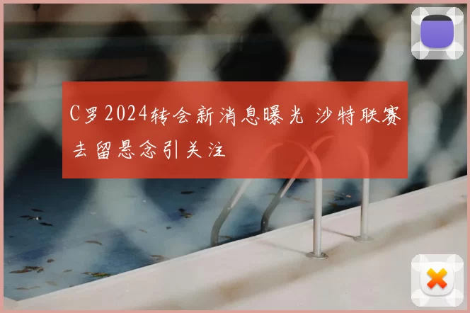 C罗2024转会新消息曝光 沙特联赛去留悬念引关注