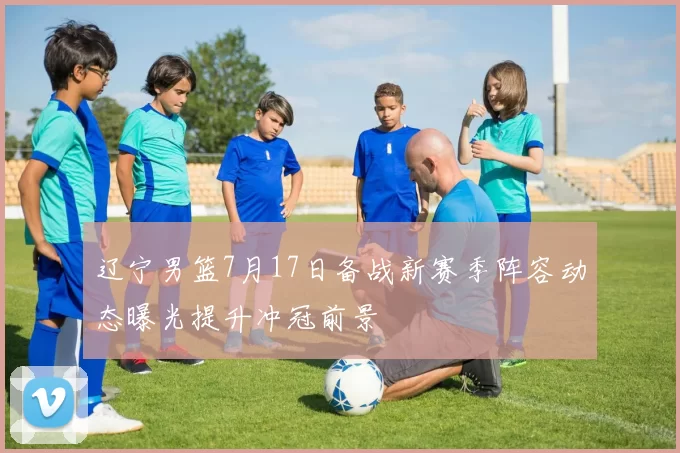 辽宁男篮7月17日备战新赛季阵容动态曝光提升冲冠前景