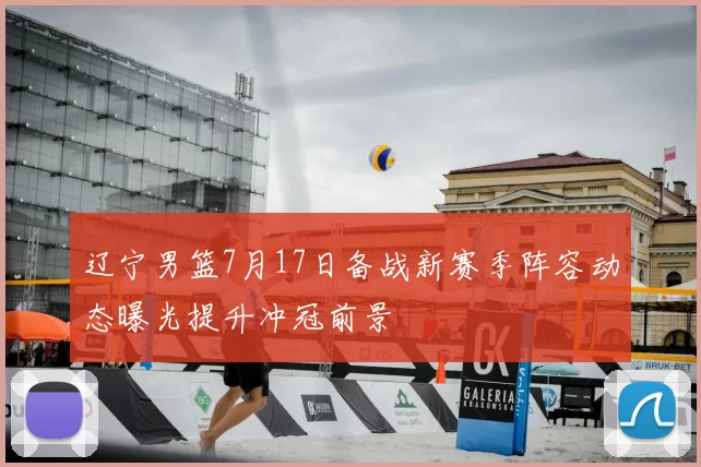 辽宁男篮7月17日备战新赛季阵容动态曝光提升冲冠前景