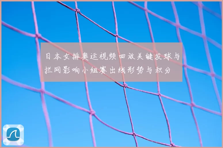 日本女排奥运视频回放关键发球与拦网影响小组赛出线形势与积分