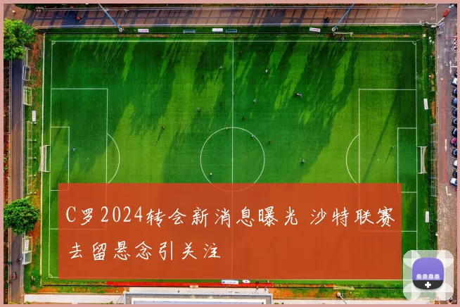 C罗2024转会新消息曝光 沙特联赛去留悬念引关注