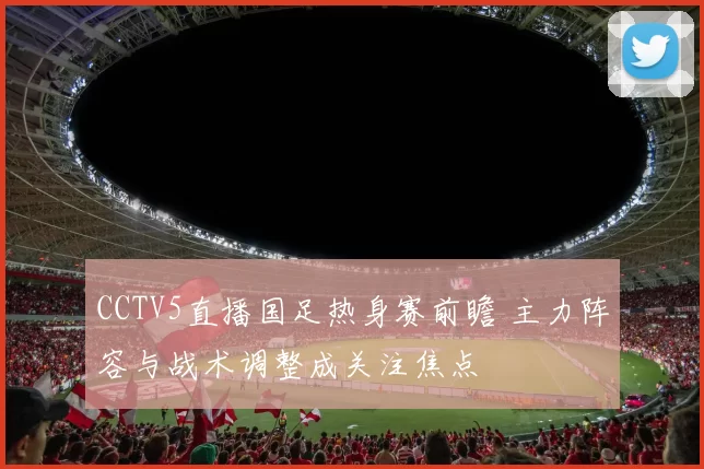 CCTV5直播国足热身赛前瞻 主力阵容与战术调整成关注焦点