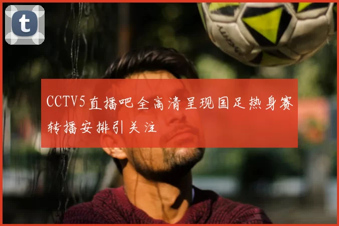 CCTV5直播吧全高清呈现国足热身赛转播安排引关注