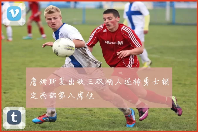 詹姆斯复出砍三双湖人逆转勇士锁定西部第八席位