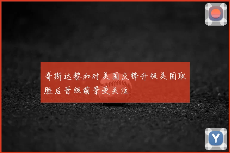 哥斯达黎加对美国交锋升级美国取胜后晋级前景受关注