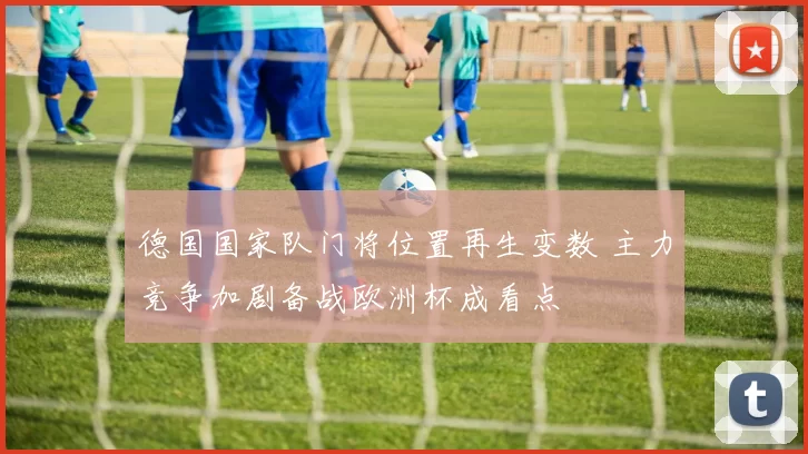 德国国家队门将位置再生变数 主力竞争加剧备战欧洲杯成看点