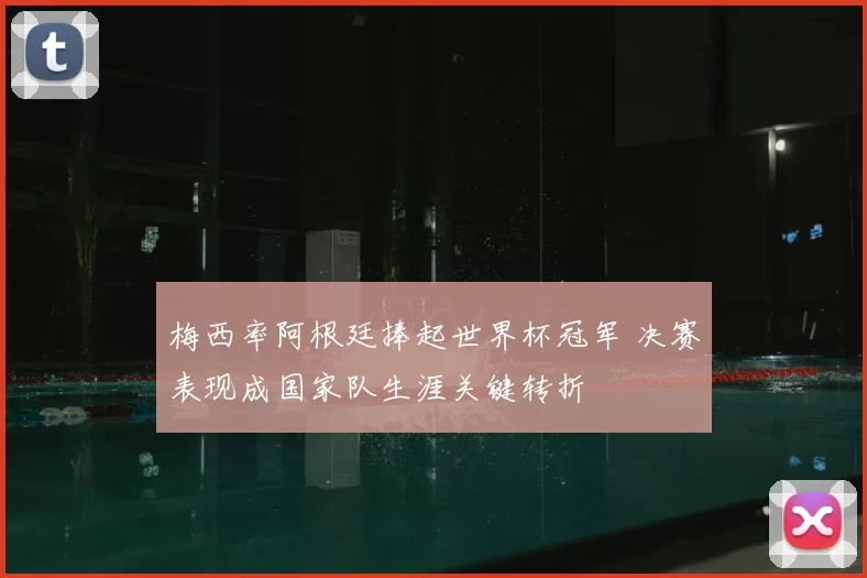 梅西率阿根廷捧起世界杯冠军 决赛表现成国家队生涯关键转折