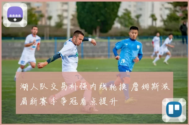 湖人队交易补强内线轮换 詹姆斯浓眉新赛季争冠看点提升