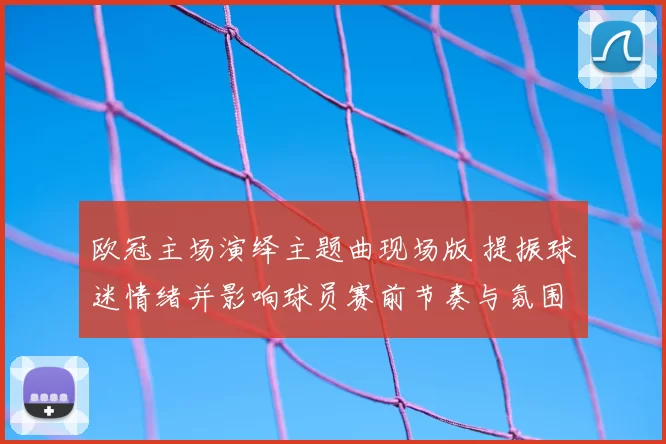 欧冠主场演绎主题曲现场版 提振球迷情绪并影响球员赛前节奏与氛围
