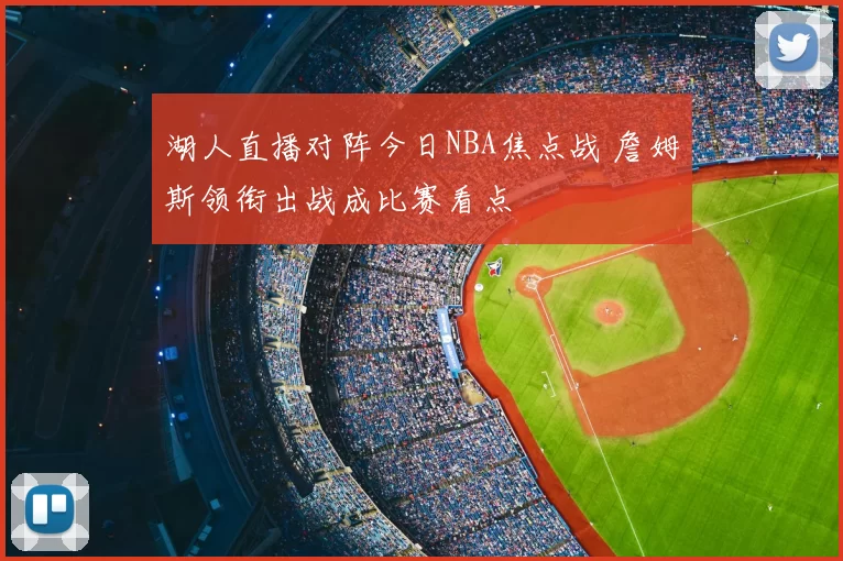 湖人直播对阵今日NBA焦点战 詹姆斯领衔出战成比赛看点