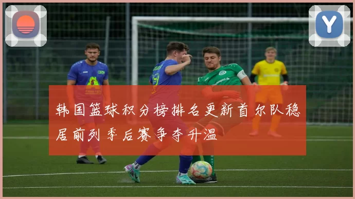 韩国篮球积分榜排名更新首尔队稳居前列季后赛争夺升温