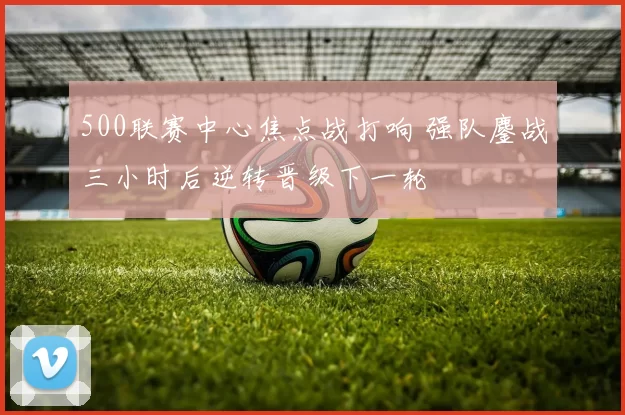 500联赛中心焦点战打响 强队鏖战三小时后逆转晋级下一轮