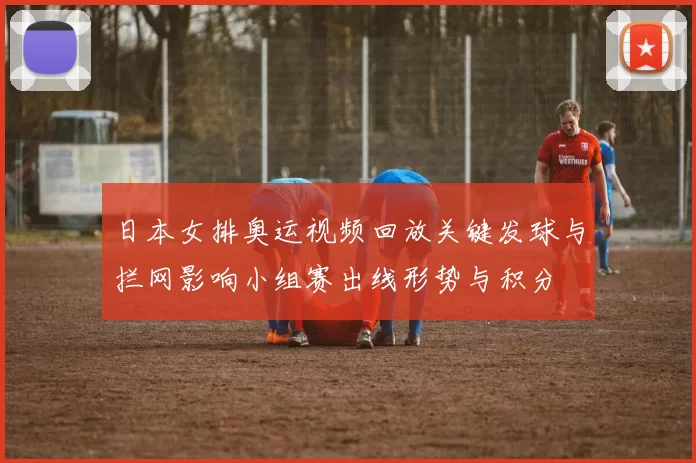 日本女排奥运视频回放关键发球与拦网影响小组赛出线形势与积分