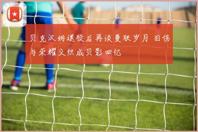 贝克汉姆退役后再谈曼联岁月 旧伤与荣耀交织成贝影回忆