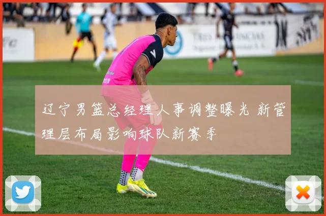辽宁男篮总经理人事调整曝光 新管理层布局影响球队新赛季