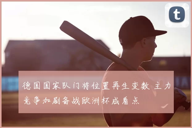 德国国家队门将位置再生变数 主力竞争加剧备战欧洲杯成看点