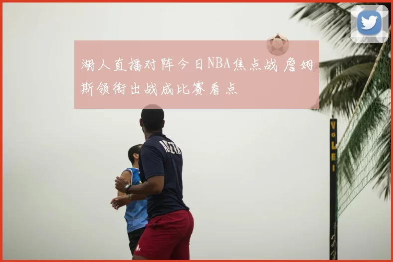 湖人直播对阵今日NBA焦点战 詹姆斯领衔出战成比赛看点
