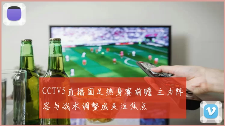 CCTV5直播国足热身赛前瞻 主力阵容与战术调整成关注焦点