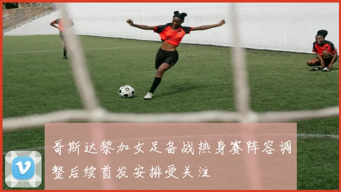 哥斯达黎加女足备战热身赛阵容调整后续首发安排受关注