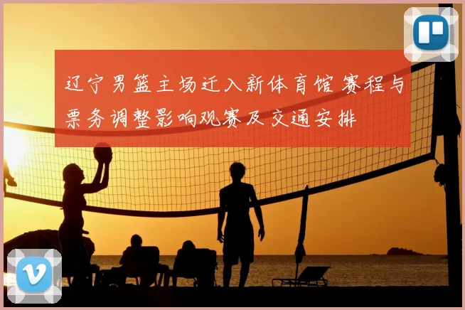 辽宁男篮主场迁入新体育馆 赛程与票务调整影响观赛及交通安排