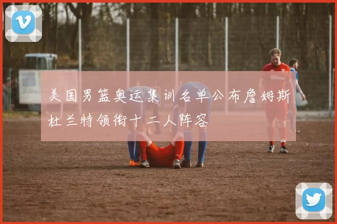 美国男篮奥运集训名单公布詹姆斯杜兰特领衔十二人阵容