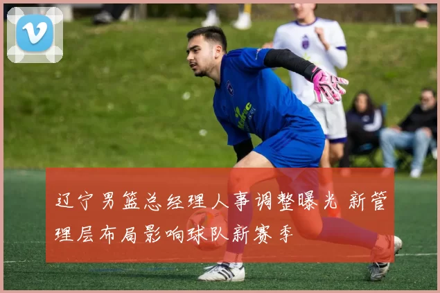 辽宁男篮总经理人事调整曝光 新管理层布局影响球队新赛季