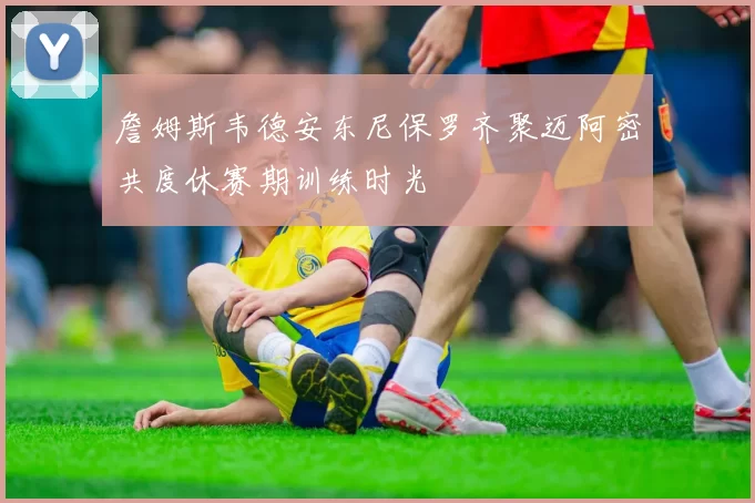 詹姆斯韦德安东尼保罗齐聚迈阿密共度休赛期训练时光