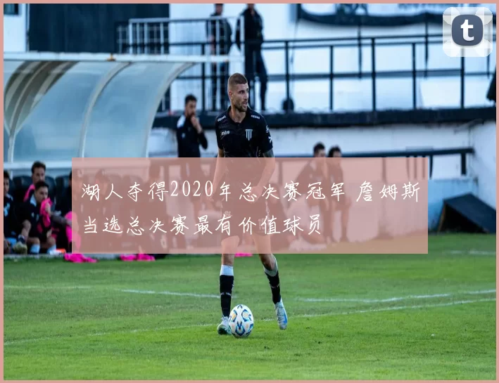 湖人夺得2020年总决赛冠军 詹姆斯当选总决赛最有价值球员