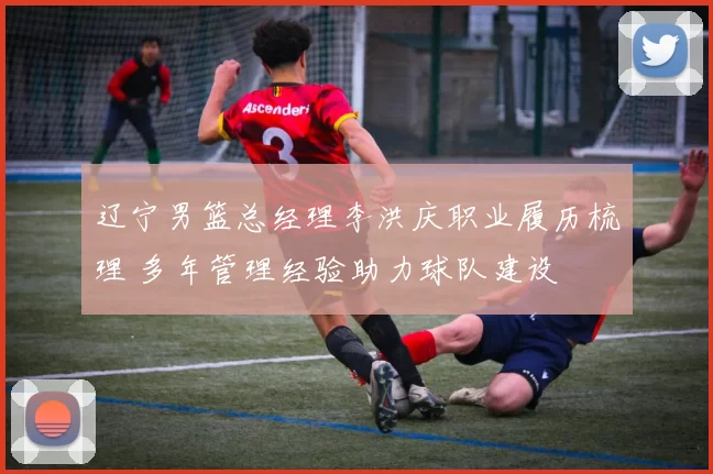 辽宁男篮总经理李洪庆职业履历梳理 多年管理经验助力球队建设