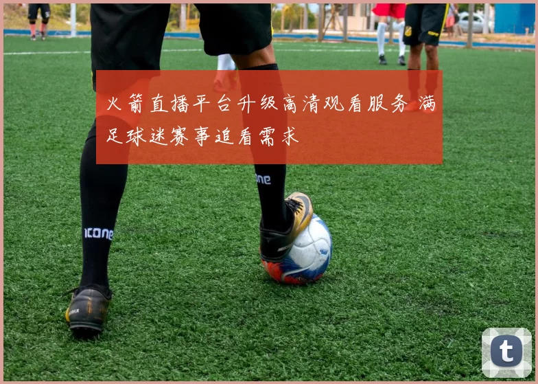 火箭直播平台升级高清观看服务 满足球迷赛事追看需求