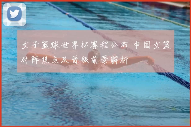 女子篮球世界杯赛程公布 中国女篮对阵焦点及晋级前景解析