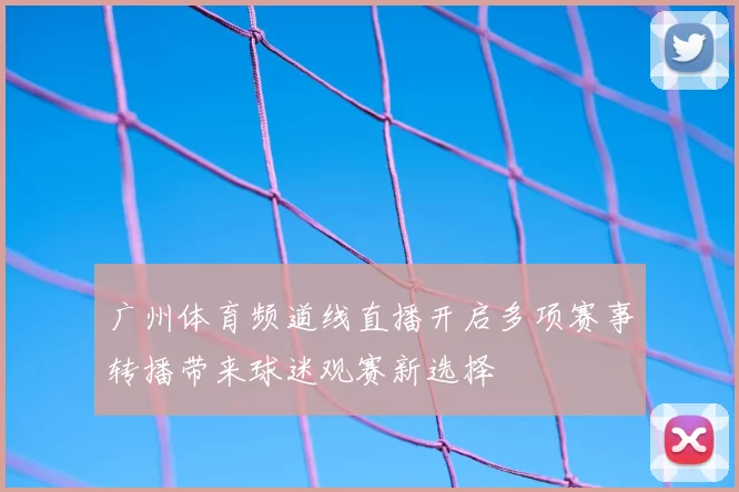 广州体育频道线直播开启多项赛事转播带来球迷观赛新选择