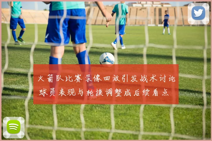 火箭队比赛录像回放引发战术讨论 球员表现与轮换调整成后续看点