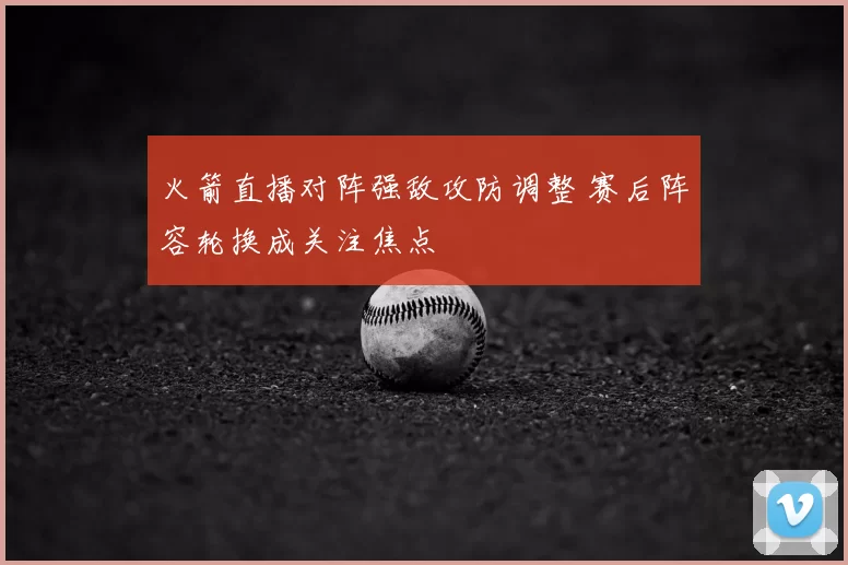 火箭直播对阵强敌攻防调整 赛后阵容轮换成关注焦点