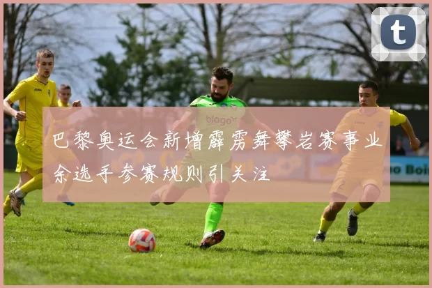 巴黎奥运会新增霹雳舞攀岩赛事业余选手参赛规则引关注