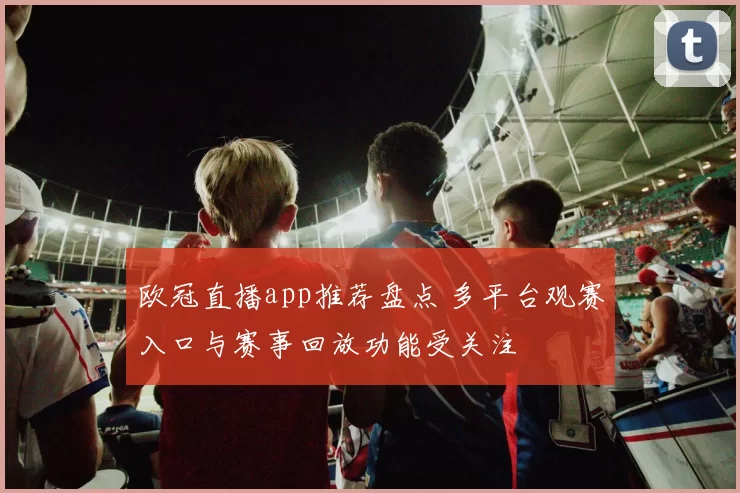 欧冠直播app推荐盘点 多平台观赛入口与赛事回放功能受关注