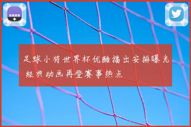 足球小将世界杯优酷播出安排曝光 经典动画再登赛事热点