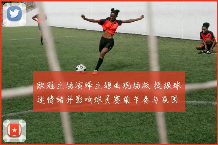 欧冠主场演绎主题曲现场版 提振球迷情绪并影响球员赛前节奏与氛围