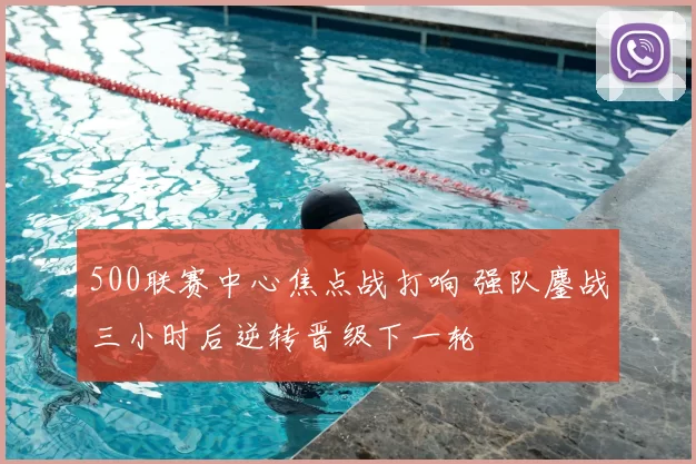 500联赛中心焦点战打响 强队鏖战三小时后逆转晋级下一轮